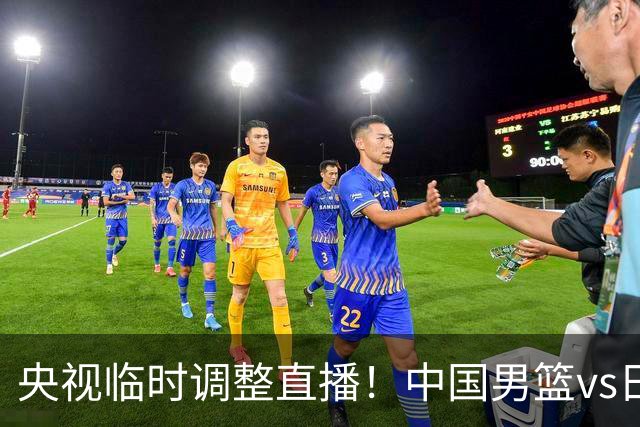 央视临时调整直播！中国男篮vs日本被移出CCTV5，中超补赛却上位，排播优先级让人看不懂